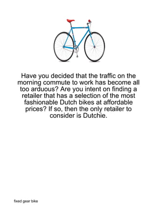 Have you decided that the traffic on the
  morning commute to work has become all
  too arduous? Are you intent on finding a
   retailer that has a selection of the most
    fashionable Dutch bikes at affordable
     prices? If so, then the only retailer to
              consider is Dutchie.




fixed gear bike
 