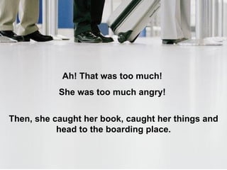 അത് സഹിക്കാവുന്നതിനുമപ്പുറമായിരുന്നു !  അവളുടെ മുഖം ദേഷ്യം കൊണ്ട് ചുവന്നു !  പിന്നെ ,  അവള്‍ അവിടെ നിന്നില്ല ,  അവള്‍ പുസ്തകവും ബാഗുമായി  വിമാനത്തിലേക്ക് കയറുവാനായി കൌണ്ടര്‍ ലക്ഷ്യമാക്കി നടന്നു നീങ്ങി . 