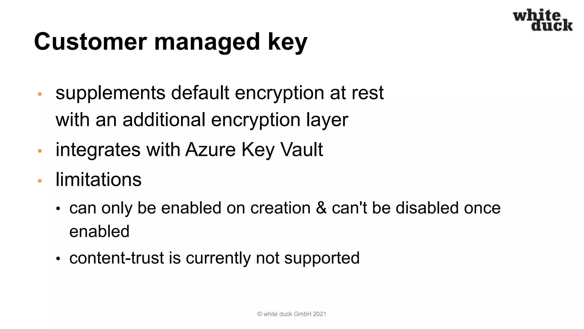 Customer managed key
• supplements default encryption at rest
with an additional encryption layer
• integrates with Azure Key Vault
• limitations
• can only be enabled on creation & can't be disabled once
enabled
• content-trust is currently not supported
© white duck GmbH 2021
 