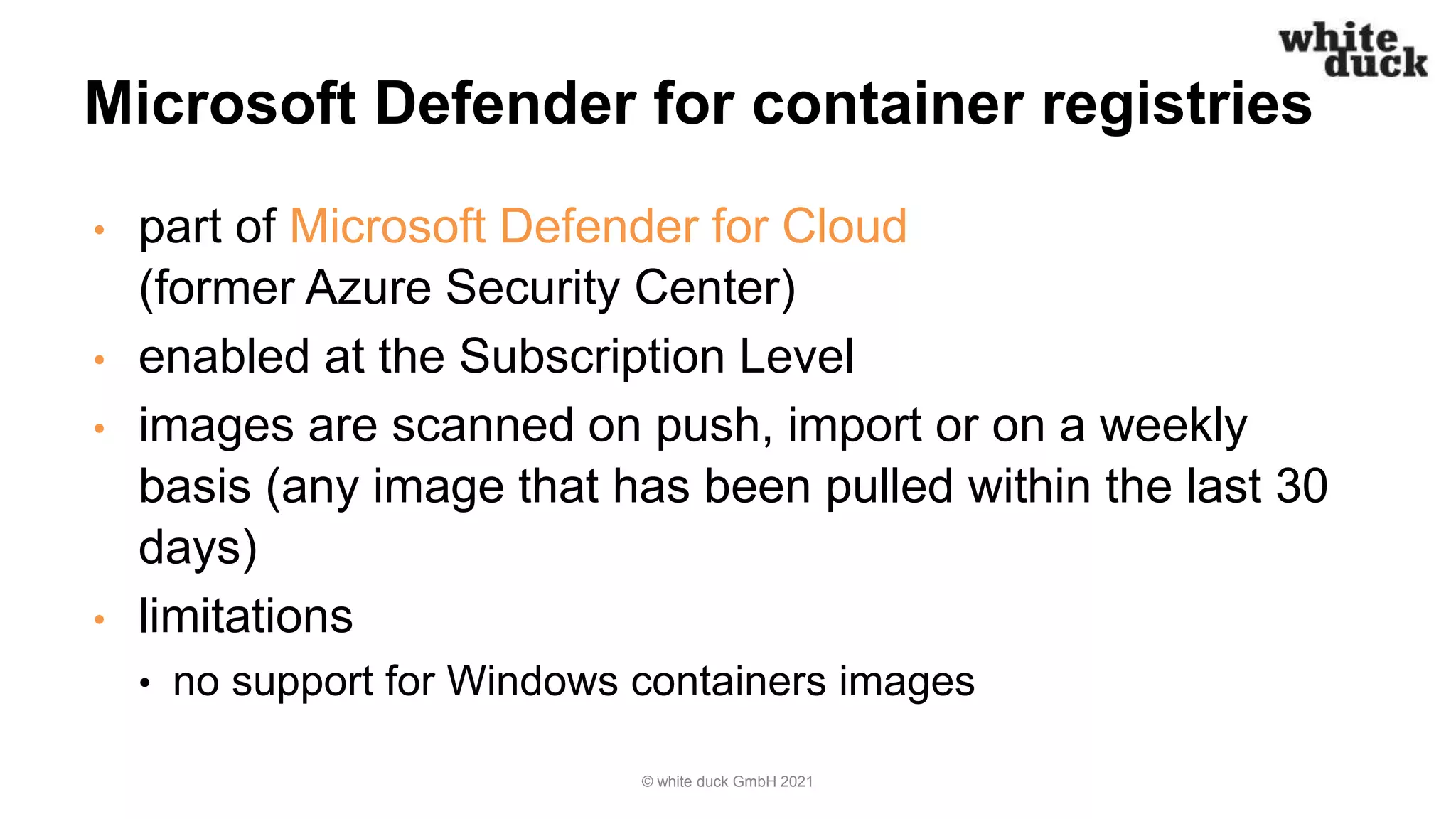 Microsoft Defender for container registries
• part of Microsoft Defender for Cloud
(former Azure Security Center)
• enabled at the Subscription Level
• images are scanned on push, import or on a weekly
basis (any image that has been pulled within the last 30
days)
• limitations
• no support for Windows containers images
© white duck GmbH 2021
 