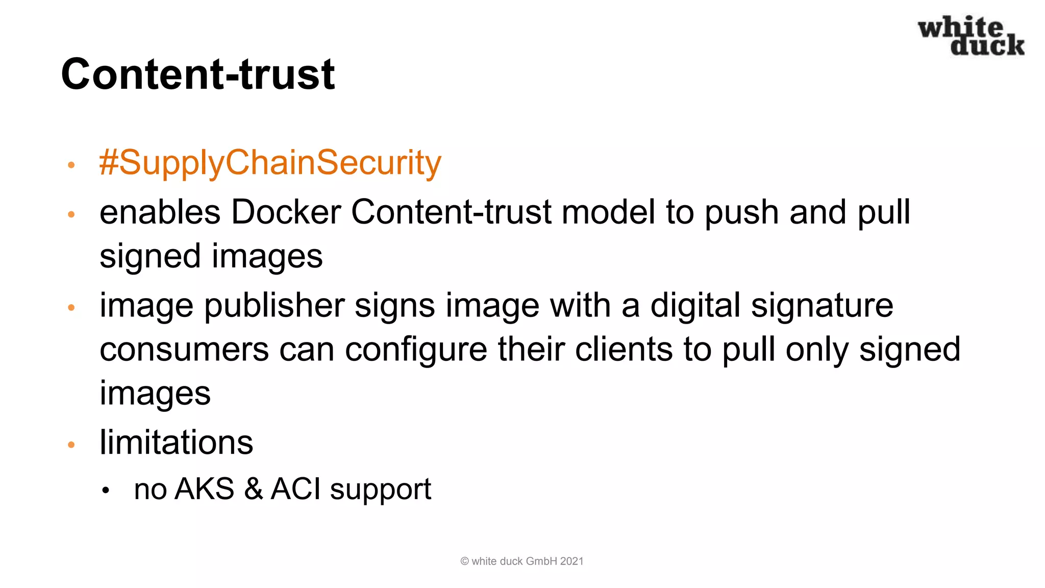 Content-trust
• #SupplyChainSecurity
• enables Docker Content-trust model to push and pull
signed images
• image publisher signs image with a digital signature
consumers can configure their clients to pull only signed
images
• limitations
• no AKS & ACI support
© white duck GmbH 2021
 