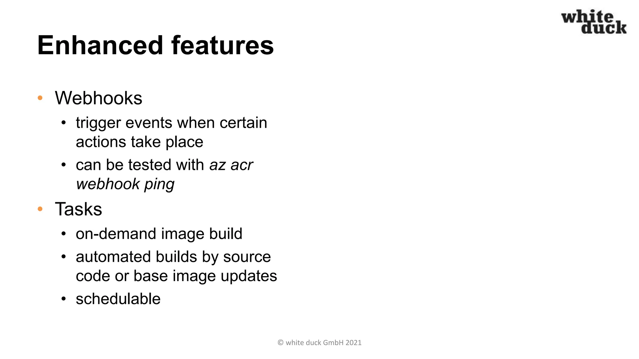 Enhanced features
• Webhooks
• trigger events when certain
actions take place
• can be tested with az acr
webhook ping
• Tasks
• on-demand image build
• automated builds by source
code or base image updates
• schedulable
© white duck GmbH 2021
 