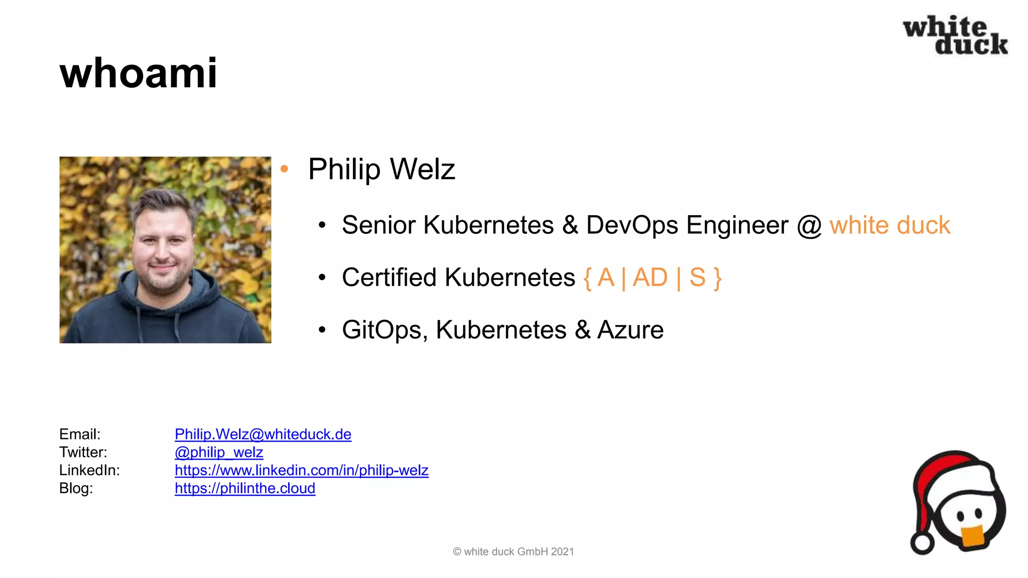 whoami
• Philip Welz
• Senior Kubernetes & DevOps Engineer @ white duck
• Certified Kubernetes { A | AD | S }
• GitOps, Kubernetes & Azure
© white duck GmbH 2021
Email: Philip.Welz@whiteduck.de
Twitter: @philip_welz
LinkedIn: https://www.linkedin.com/in/philip-welz
Blog: https://philinthe.cloud
 