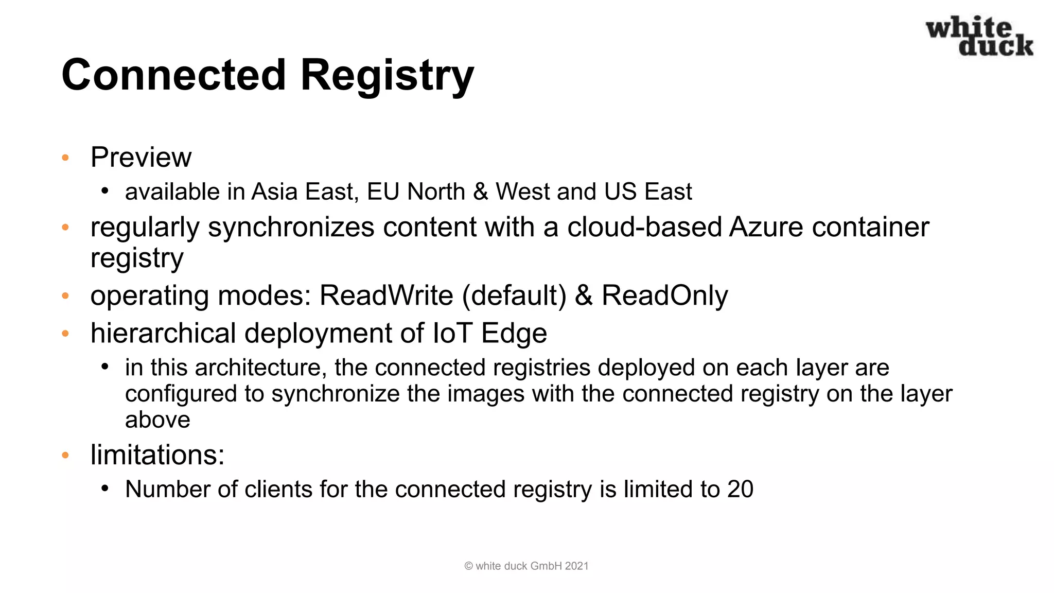 Connected Registry
• Preview
• available in Asia East, EU North & West and US East
• regularly synchronizes content with a cloud-based Azure container
registry
• operating modes: ReadWrite (default) & ReadOnly
• hierarchical deployment of IoT Edge
• in this architecture, the connected registries deployed on each layer are
configured to synchronize the images with the connected registry on the layer
above
• limitations:
• Number of clients for the connected registry is limited to 20
© white duck GmbH 2021
 