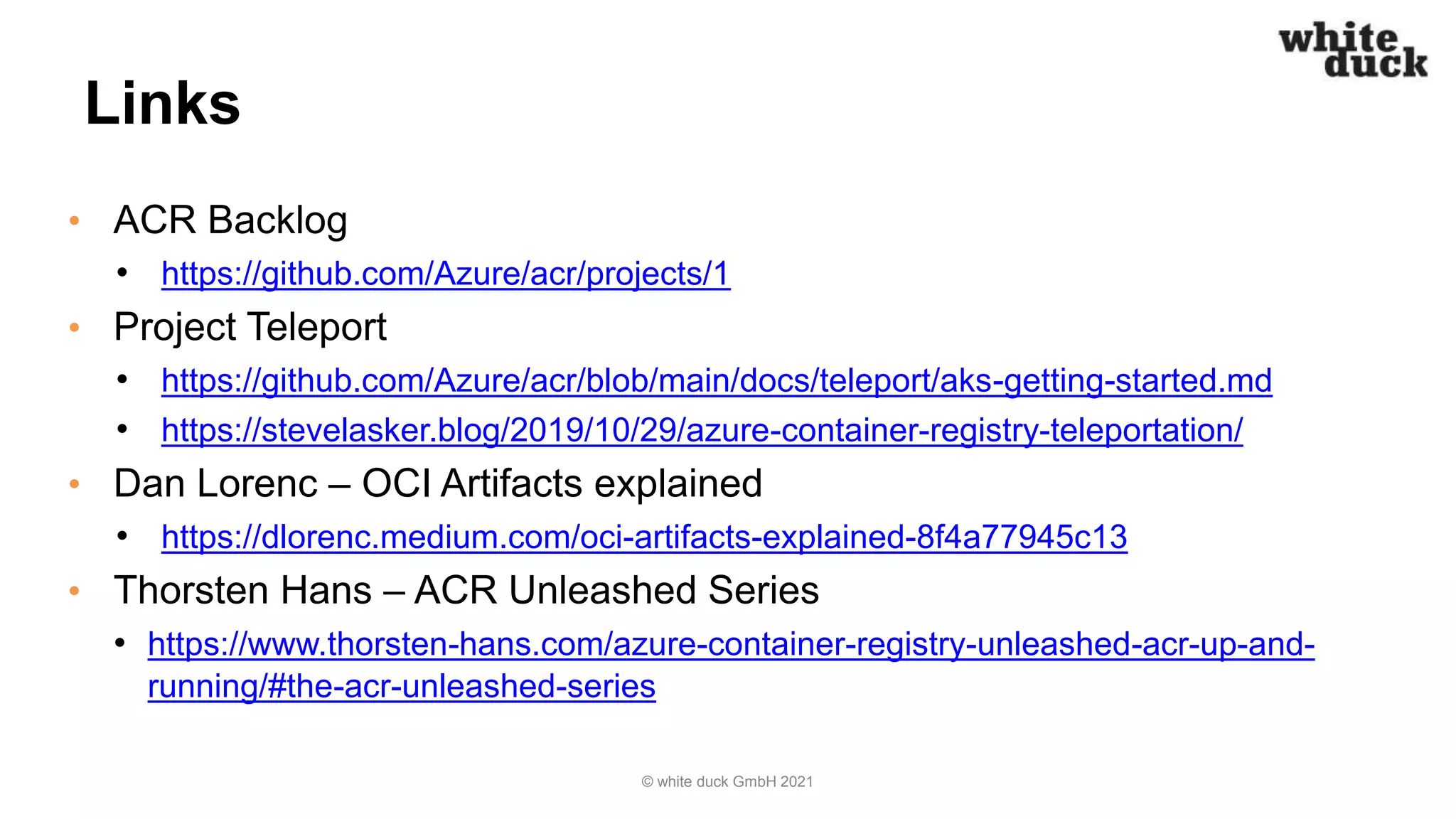 Links
• ACR Backlog
• https://github.com/Azure/acr/projects/1
• Project Teleport
• https://github.com/Azure/acr/blob/main/docs/teleport/aks-getting-started.md
• https://stevelasker.blog/2019/10/29/azure-container-registry-teleportation/
• Dan Lorenc – OCI Artifacts explained
• https://dlorenc.medium.com/oci-artifacts-explained-8f4a77945c13
• Thorsten Hans – ACR Unleashed Series
• https://www.thorsten-hans.com/azure-container-registry-unleashed-acr-up-and-
running/#the-acr-unleashed-series
© white duck GmbH 2021
 