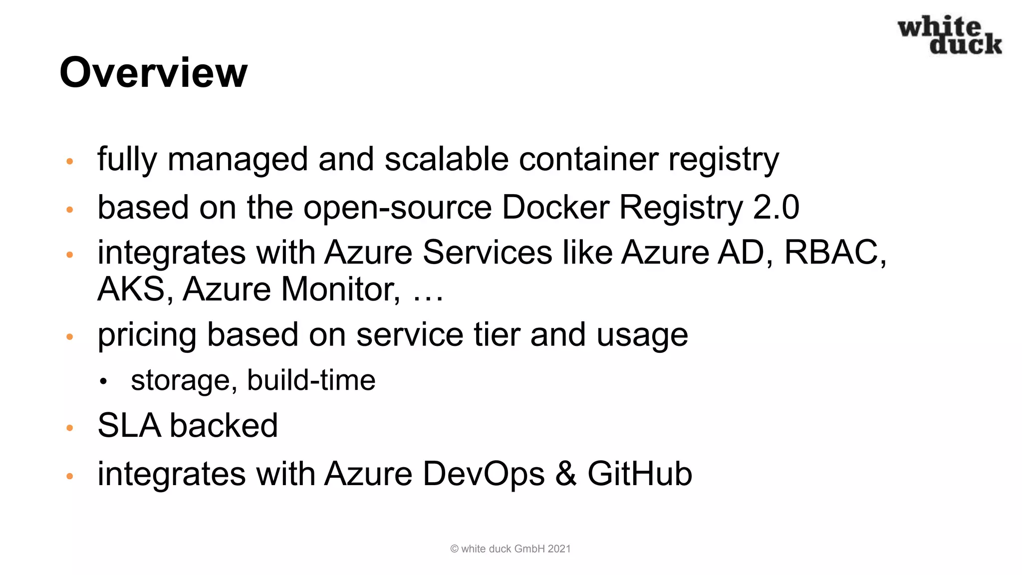 Overview
• fully managed and scalable container registry
• based on the open-source Docker Registry 2.0
• integrates with Azure Services like Azure AD, RBAC,
AKS, Azure Monitor, …
• pricing based on service tier and usage
• storage, build-time
• SLA backed
• integrates with Azure DevOps & GitHub
© white duck GmbH 2021
 