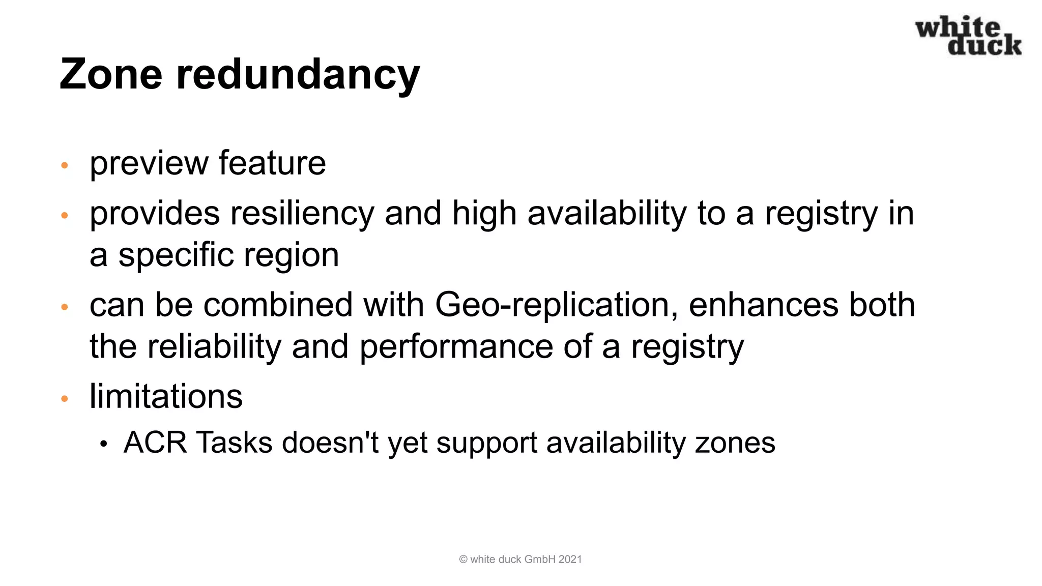 Zone redundancy
• preview feature
• provides resiliency and high availability to a registry in
a specific region
• can be combined with Geo-replication, enhances both
the reliability and performance of a registry
• limitations
• ACR Tasks doesn't yet support availability zones
© white duck GmbH 2021
 
