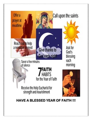 Offer a                                 Call upon the saints
prayer at
mealtime



 Reach out to help
 a neighbor in need                                Ask for
                                                   God’s
                                                   blessing
        Savor a few minutes                        each
        of silence                                 morning

                         7    FAITH
                              HABITS
                       for the Year of Faith
        Receive the Holy Eucharist for
          strength and nourishment
   HAVE A BLESSED YEAR OF FAITH !!!
 