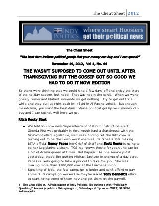 The Cheat Sheet 2012




                                   The Cheat Sheet

“The best darn Indiana political gossip that your money can buy and I can spend!”

                        November 19, 2012, Vol 1, No. 44

   THE WASN’T SUPPOSED TO COME OUT UNTIL AFTER
   THANKSGIVING BUT THE GOSSIP GOT SO GOOD WE
            HAD TO DO IT NOW EDITION
So there were thinking that we could take a few days off and enjoy the start
of the holiday season, but nope! That was not in the cards. When we want
gossip, rumor and blatant innuendo we get nothing. Try to get out for a
while and they pull us right back in! (Said in Al Pacino voice). But enough
melodrama, you want the best darn Indiana political gossip your money can
buy and I can spend, well here we go.

Ritz’s Rocky Start

      We told you how new Superintendent of Public Instruction-elect
      Glenda Ritz was probably in for a rough haul a Statehouse with the
      GOP-controlled legislature, well we’re finding out the Ritz crew is
      turning out to be their own worst enemies. TCS hears Ritz making
      ISTA official Nancy Papas her Chief of Staff and Scott Reske is going to
      be her Legislative Liaison. TCS has known Reske for years, he can be
      a bit of drama queen at times. But Papas?! As one source put it
      yesterday, that’s like putting Michael Jackson in charge of a day care.
      Papas is likely going to take a pay cut to take the job. She was
      making more than $300,000 over at the teachers union.
      Speaking of jobs, the Ritz campaign is broke and can’t afford to pay
      some of its campaign workers so they’ve asked Tony Bennett’s office
      to start hiring some of them now and get them on the payroll.
1 | The Cheat Sheet. A Publication of Indy Politics. Be sure to catch “Politically
Speaking” A weekly public affairs program, Saturdays at 1 p.m. on WITT, 91.9 FM,
Indianapolis
 