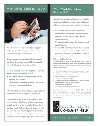 What Will the Federal Reserve Do?

What Won’t the Federal
Reserve Do?
Although the Federal Reserve looks into every complaint
that involves the banks we regulate, we do not have the
authority to resolve every type of problem. For example:
•	 We are unable to resolve contract disputes or
	 undocumented factual disputes between a customer
	 and a bank. In these cases, we suggest that you
	 contact an attorney.
•	 We cannot investigate matters that are the subject of
	 a pending lawsuit.

We will connect you with or forward your complaint

•	 We are unable to resolve complaints about customer

to the appropriate federal regulator for the bank or

	 service or disagreements over specific bank policies and

institution involved in your complaint.

	 procedures not addressed by federal law or regulation.

If your complaint is against a financial institution that

Privacy Act Statement

the Federal Reserve supervises, it will be investigated by

The information that you provide will permit the Federal Reserve to respond to
consumer complaints and inquiries regarding practices by banks and other financial
institutions supervised by the Board of Governors of the Federal Reserve System. The
information may be disclosed:

one of the 12 regional Federal Reserve Banks.

As the Reserve Bank investigates each issue
raised in your complaint, it will:
•	 Ask the bank involved for information and records
	 regarding your complaint.
•	 Determine if the bank’s response addresses your concerns.
•	 Send you a letter about its findings.
The Reserve Bank may also contact you to request additional
information necessary to complete its investigation.
The Reserve Bank will let you know if it finds an error

•	
•	
	
•	
•	
•	
	
•	
•	

to a Federal Reserve-regulated entity that is the subject of a complaint or inquiry;
to third parties to the extent necessary to obtain information that is relevant
to the resolution of a complaint or inquiry;
for enforcement, statutory, and regulatory purposes;
to another agency or Federal Reserve Bank;
to a member of Congress; to the Department of Justice, a court, an adjudicative
body or administrative tribunal, or a party in litigation;
to contractors, agents, and others; and
where security or confidentiality has been compromised.

This collection of information is authorized by 12 U.S.C. §§ 248 and 1844, 15
U.S.C. § 57a(f), and other consumer protection laws. You are not required to file
a complaint or inquiry, and you may withdraw your complaint or inquiry at any
time. However, if you do so, the Federal Reserve may not be able to investigate your
complaint or inquiry.

or a violation of a federal law or regulation. Investigations
typically take 30 to 60 days to complete. If more than 60
days have passed, the Reserve Bank will contact you to let
you know the status of its investigation. Please note that
it may take several months to investigate more complex
complaints like those alleging illegal credit discrimination.

F e d e r a l

R e s e r v e

S y s t e m

 