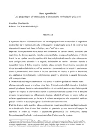 Have a good brain!
         Una proposta per un’applicazione di allenamento cerebrale per grey users

Candidata: Elisa Bottallo
Relatore: Prof. Carlo Maria Medaglia



                                                           ABSTRACT


L’argomento discusso all’interno di questa tesi tratta la progettazione e la costruzione di un prodotto
multimediale per il mantenimento delle abilità cognitive di adulti della fascia di età compresa tra i
cinquanta ed i sessant’anni, da me definiti grey users1 nell’intero testo.
Dopo uno studio preliminare sulla pratica della formazione del cervello umano, ho rilevato che
negli ultimi due decenni specifiche ricerche neuroscientifiche e neuropsicologiche hanno avvalorato
la tesi che un regolare esercizio cognitivo delle funzioni globali del cervello agisca direttamente
sulla configurazione neuronale e la migliori, mantenendo più stabile l’efficienza mentale e
riducendo il rischio di declino cognitivo e malattie ad esso correlate. Il brain training supportato dai
diversi approcci medici si riferisce all'uso strutturato e duraturo di esercizi cognitivi precisamente
mirati al potenziamento prestazionale di funzioni specifiche del cervello in precise e determinate
aree applicative (invecchiamento e deterioramento cognitivo, attenzione e capacità decisionali,
efficienza percettiva).
Il fattore età deve essere poi compreso non solo quando ci si chiede quali abilità debbano essere
allenate, ma anche quando ci si chiede come farlo. Il formato multimediale interattivo è risultato
essere il più adatto a fornire un calibrato equilibrio tra la necessità di potenziare specifiche capacità
cognitive e l’esigenza di una varietà di esercizi in continua evoluzione secondo livelli di difficoltà
crescente che garantiscano una sfida costante, duratura e adattabile all’utente nel tempo. Inoltre, un
software appositamente creato per la fascia di utilizzo può rispondere alle necessità di applicare
principi e tecniche di psicologia cognitiva e di interazione uomo-macchina.
L’attività di gioco nello specifico, infine, costituisce un potente amplificatore per l'apprendimento
anche in età adulta. Esso richiama forti emozioni nei giocatori e prevede incentivi all'impegno: la
specificità di norme ed obiettivi è direttamente proporzionale alla motivazione, mentre
l'immediatezza del feedback è positivamente correlata all’attenzione che si presta.

1
 Il termine viene utilizzato negli atti della Fun and Games 2010, la terza conferenza internazionale sul gioco che si è tenuta a New
York (Stati Uniti), e in particolare nel documento Designing meaningful play within the psycho-social context of older adults di De
Schutter B. e Vanden Abeele V. per fare riferimento a quella fascia di utenza di giochi digitali la cui età varia tra i cinquanta ed i
sessant’anni. Nella mia tesi il termine sarà utilizzato anche nella forma alternativa di grey gamers.
 