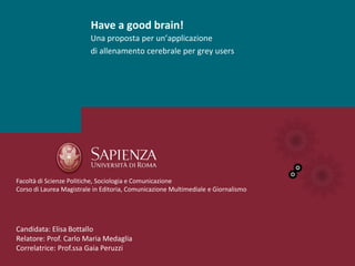 Have a good brain!
                         Una proposta per un’applicazione
                         di allenamento cerebrale per grey users




Facoltà di Scienze Politiche, Sociologia e Comunicazione
Corso di Laurea Magistrale in Editoria, Comunicazione Multimediale e Giornalismo




Candidata: Elisa Bottallo
Relatore: Prof. Carlo Maria Medaglia
Correlatrice: Prof.ssa Gaia Peruzzi
 