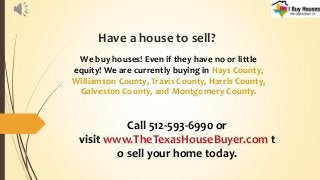 Have a house to sell?
We buy houses! Even if they have no or little
equity! We are currently buying in Hays County,
Williamson County, Travis County, Harris County,
Galveston County, and Montgomery County.
Call 512-593-6990 or
visit www.TheTexasHouseBuyer.com t
o sell your home today.
 