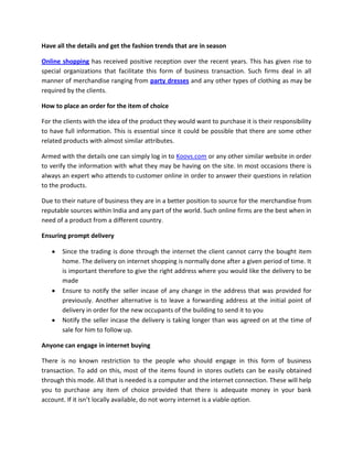 Have all the details and get the fashion trends that are in season

Online shopping has received positive reception over the recent years. This has given rise to
special organizations that facilitate this form of business transaction. Such firms deal in all
manner of merchandise ranging from party dresses and any other types of clothing as may be
required by the clients.

How to place an order for the item of choice

For the clients with the idea of the product they would want to purchase it is their responsibility
to have full information. This is essential since it could be possible that there are some other
related products with almost similar attributes.

Armed with the details one can simply log in to Koovs.com or any other similar website in order
to verify the information with what they may be having on the site. In most occasions there is
always an expert who attends to customer online in order to answer their questions in relation
to the products.

Due to their nature of business they are in a better position to source for the merchandise from
reputable sources within India and any part of the world. Such online firms are the best when in
need of a product from a different country.

Ensuring prompt delivery

       Since the trading is done through the internet the client cannot carry the bought item
       home. The delivery on internet shopping is normally done after a given period of time. It
       is important therefore to give the right address where you would like the delivery to be
       made
       Ensure to notify the seller incase of any change in the address that was provided for
       previously. Another alternative is to leave a forwarding address at the initial point of
       delivery in order for the new occupants of the building to send it to you
       Notify the seller incase the delivery is taking longer than was agreed on at the time of
       sale for him to follow up.

Anyone can engage in internet buying

There is no known restriction to the people who should engage in this form of business
transaction. To add on this, most of the items found in stores outlets can be easily obtained
through this mode. All that is needed is a computer and the internet connection. These will help
you to purchase any item of choice provided that there is adequate money in your bank
account. If it isn’t locally available, do not worry internet is a viable option.
 