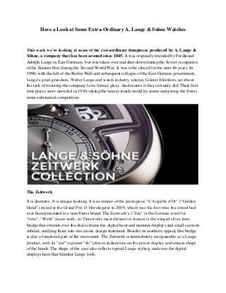 Have a Look at Some Extra-Ordinary A. Lange & Sohne Watches
This week we’re looking at some of the extraordinary timepieces produced by A. Lange &
Söhne, a company that has been around since 1845. It was originally founded by Ferdinand
Adolph Lange in East Germany, but was taken over and shut down during the Soviet occupation
of the Eastern bloc during the Second World War. It was to be closed for the next 48 years. In
1990, with the fall of the Berlin Wall and subsequent collapse of the East German government,
Lange’s great grandson, Walter Lange and watch industry veteran, Günter Blümlein, set about
the task of restoring the company to its former glory. And restore it they certainly did. Their first
four pieces were unveiled in 1994, taking the luxury watch world by storm and giving the Swiss
some substantial competition.
The Zeitwerk
It is dramatic. It is unique looking. It was winner of the prestigious “L’Aiguille d’Or” (“Golden
Hand”) award at the Grand Prix D’Horologerie in 2009, which was the first time the award had
ever been presented to a non-Swiss brand. The Zeitwerk’s (“Zeit” is the German word for
“time”, “Werk” mean work, so Timework) most distinctive feature is the winged silver time
bridge that extends over the dial to frame the digital hour and minutes displays and small seconds
subdial, unifying them into one iconic design statement. Besides its aesthetic appeal, this bridge
is also a functional part of the movement. The Zeitwerk is immediately recognizable as a Lange
product, with its “auf” (up) and “ab” (down) indications on the power display and unique shape
of the hands. The shape of the case also reflects typical Lange styling, and even the digital
displays have that familiar Lange look.
 