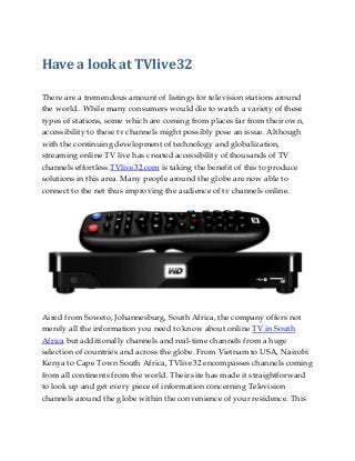 Have a look at TVlive32
There are a tremendous amount of listings for television stations around
the world.. While many consumers would die to watch a variety of these
types of stations, some which are coming from places far from their own,
accessibility to these tv channels might possibly pose an issue. Although
with the continuing development of technology and globalization,
streaming online TV live has created accessibility of thousands of TV
channels effortless.TVlive32.com is taking the benefit of this to produce
solutions in this area. Many people around the globe are now able to
connect to the net thus improving the audience of tv channels online.
Aired from Soweto, Johannesburg, South Africa, the company offers not
merely all the information you need to know about online TV in South
Africa but additionally channels and real-time channels from a huge
selection of countries and across the globe. From Vietnam to USA, Nairobi
Kenya to Cape Town South Africa, TVlive32 encompasses channels coming
from all continents from the world. Their site has made it straightforward
to look up and get every piece of information concerning Television
channels around the globe within the convenience of your residence. This
 