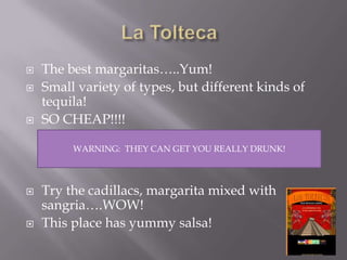 La ToltecaThe best margaritas…..Yum!Small variety of types, but different kinds of tequila!SO CHEAP!!!!Try the cadillacs, margarita mixed with sangria….WOW!This place has yummy salsa!WARNING:  THEY CAN GET YOU REALLY DRUNK!