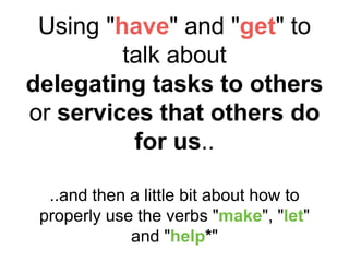 Using "have" and "get" to
talk about
delegating tasks to others
or services that others do
for us..
..and then a little bit about how to
properly use the verbs "make", "let"
and "help*"
 