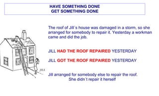 HAVE SOMETHING DONE
GET SOMETHING DONE


The roof of Jill´s house was damaged in a storm, so she
arranged for somebody to repair it. Yesterday a workman
came and did the job.


JILL HAD THE ROOF REPAIRED YESTERDAY

JILL GOT THE ROOF REPAIRED YESTERDAY


Jill arranged for somebody else to repair the roof.
            She didn´t repair it herself
 