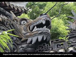 Dragons look fearsome and powerful, but are considered to be benevolent and harbingers of good fortune.
 