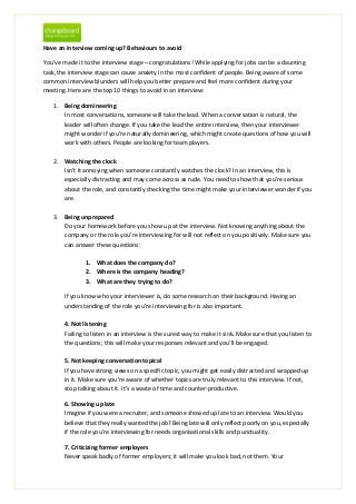 Have an interview coming up? Behaviours to avoid

You’ve made it to the interview stage – congratulations! While applying for jobs can be a daunting
task, the interview stage can cause anxiety in the most confident of people. Being aware of some
common interview blunders will help you better prepare and feel more confident during your
meeting. Here are the top 10 things to avoid in an interview:

    1. Being domineering
       In most conversations, someone will take the lead. When a conversation is natural, the
       leader will often change. If you take the lead the entire interview, then your interviewer
       might wonder if you’re naturally domineering, which might create questions of how you will
       work with others. People are looking for team players.

    2. Watching the clock
       Isn’t it annoying when someone constantly watches the clock? In an interview, this is
       especially distracting and may come across as rude. You need to show that you’re serious
       about the role, and constantly checking the time might make your interviewer wonder if you
       are.

    3. Being unprepared
       Do your homework before you show up at the interview. Not knowing anything about the
       company or the role you’re interviewing for will not reflect on you positively. Make sure you
       can answer these questions:

                1. What does the company do?
                2. Where is the company heading?
                3. What are they trying to do?

        If you know who your interviewer is, do some research on their background. Having an
        understanding of the role you’re interviewing for is also important.

        4. Not listening
        Failing to listen in an interview is the surest way to make it sink. Make sure that you listen to
        the questions; this will make your responses relevant and you’ll be engaged.

        5. Not keeping conversation topical
        If you have strong views on a specific topic, you might get easily distracted and wrapped up
        in it. Make sure you’re aware of whether topics are truly relevant to this interview. If not,
        stop talking about it. It’s a waste of time and counter-productive.

        6. Showing up late
        Imagine if you were a recruiter, and someone showed up late to an interview. Would you
        believe that they really wanted the job? Being late will only reflect poorly on you, especially
        if the role you’re interviewing for needs organisational skills and punctuality.

        7. Criticizing former employers
        Never speak badly of former employers; it will make you look bad, not them. Your
 