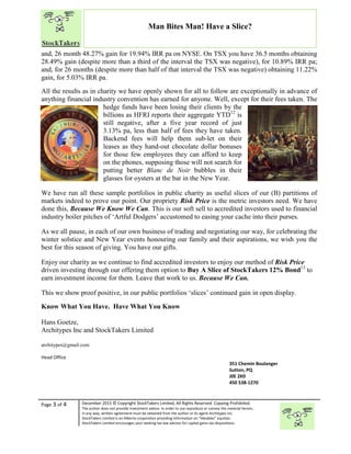 “
Page 3 of 4 December 2015 © Copyright
The author does not provide investment advice. In order to use reproduce or convey the
in any way, written agreement must b
StockTakers Limited is an Alberta corporation p
StockTakers Limited encourages your seeking tax law advisor for capital gains tax
and, 26 month 48.27% gain for 19.94% IRR pa
28.49% gain (despite more than a third of the interval the TSX
and, for 26 months (despite more than half of
gain, for 5.03% IRR pa.
All the results as in charity we have openly shown for all to follow
anything financial industry convention has earned for anyone.
hedge funds have been losing their clients
billions as
still negative, after a five year record of just
3.13% pa, less than half of fees
Backend fees will help them sub
leases as they hand
for those few employees they can afford to keep
on the phones
putting better
glasses for oysters at the bar
We have run all these sample portfolios in
markets indeed to prove our point
done this, Because We Know We
industry boiler pitches of ‘Artful Dodgers’ accustomed to easing your cache into their purses.
As we all pause, in each of our own business of trading an
winter solstice and New Year events hon
best for this season of giving. Yo
Enjoy our charity as we continue to find accredited investors
driven investing through our offering the
earn investment income for them
This we show proof positive, in our public
Know What You Have. Have What You Know
Hans Goetze,
Architypes Inc and StockTakers Limited
architypes@gmail.com
Head Office
76 Midridge Close SE
Calgary, AB
T2X 1G1
© Copyright StockTakers Limited, All Rights Reserved. Copying Prohibited.
The author does not provide investment advice. In order to use reproduce or convey the material herein,
written agreement must be obtained from the author or its agent Architypes Inc.
StockTakers Limited is an Alberta corporation providing information on “likeables” equities.
StockTakers Limited encourages your seeking tax law advisor for capital gains tax dispositions.
Man Bites Man! Have a Slice?
for 19.94% IRR pa on NYSE. On TSX you have 36.5 months
(despite more than a third of the interval the TSX was negative), for
and, for 26 months (despite more than half of that interval the TSX was negative)
we have openly shown for all to follow are exceptionally in advance of
convention has earned for anyone. Well, except for their
hedge funds have been losing their clients by the
billions as HFRI reports their aggregate YTD12
is
still negative, after a five year record of just
, less than half of fees they have taken.
Backend fees will help them sub-let on their
leases as they hand-out chocolate dollar bonuses
for those few employees they can afford to keep
on the phones, supposing those will not search for
better Blanc de Noir bubbles in their
for oysters at the bar in the New Year.
all these sample portfolios in public charity as useful slices of our (B) partitions
to prove our point. Our propriety Risk Price is the metric investor
Know We Can. This is our soft sell to accredited investors used to financial
of ‘Artful Dodgers’ accustomed to easing your cache into their purses.
in each of our own business of trading and negotiating our way, for celebrating the
and New Year events honouring our family and their aspirations, we wish you the
ou have our gifts.
Enjoy our charity as we continue to find accredited investors to enjoy our method of
investing through our offering them option to Buy A Slice of StockTakers 12% Bond
m. Leave that work to us. Because We Can.
proof positive, in our public portfolios ‘slices’ continued gain in open display
Have What You Know
Architypes Inc and StockTakers Limited
7 Balsam Avenue
Toronto, ON
M4E 3B3
351 Chemin Boulanger
Sutton, PQ
J0E 2K0
450 538-1270
36.5 months obtaining
, for 10.89% IRR pa;
interval the TSX was negative) obtaining 11.22%
are exceptionally in advance of
Well, except for their fees taken. The
as useful slices of our (B) partitions of
is the metric investors need. We have
investors used to financial
of ‘Artful Dodgers’ accustomed to easing your cache into their purses.
d negotiating our way, for celebrating the
ouring our family and their aspirations, we wish you the
o enjoy our method of Risk Price
StockTakers 12% Bond13
to
in open display.
351 Chemin Boulanger
 