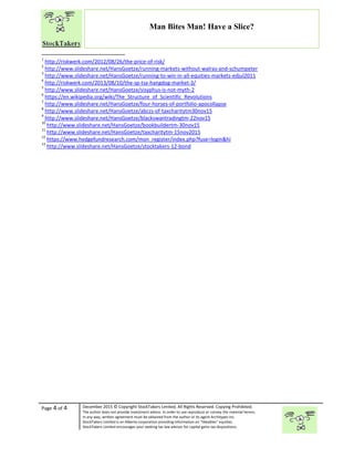 “
Page 4 of 4 December 2015 © Copyright StockTakers Limited, All Rights Reserved. Copying Prohibited.
The author does not provide investment advice. In order to use reproduce or convey the material herein,
in any way, written agreement must be obtained from the author or its agent Architypes Inc.
StockTakers Limited is an Alberta corporation providing information on “likeables” equities.
StockTakers Limited encourages your seeking tax law advisor for capital gains tax dispositions.
Man Bites Man! Have a Slice?
1
http://riskwerk.com/2012/08/26/the-price-of-risk/
2
http://www.slideshare.net/HansGoetze/running-markets-without-walras-and-schumpeter
3
http://www.slideshare.net/HansGoetze/running-to-win-in-all-equities-markets-edjul2011
4
http://riskwerk.com/2013/08/10/the-sp-tsx-hangdog-market-3/
5
http://www.slideshare.net/HansGoetze/sisyphus-is-not-myth-2
6
https://en.wikipedia.org/wiki/The_Structure_of_Scientific_Revolutions
7
http://www.slideshare.net/HansGoetze/four-horses-of-portfolio-apocollapse
8
http://www.slideshare.net/HansGoetze/abczs-of-taxcharitytm30nov15
9
http://www.slideshare.net/HansGoetze/blackswantradingtm-22nov15
10
http://www.slideshare.net/HansGoetze/bookbuildertm-30nov15
11
http://www.slideshare.net/HansGoetze/taxcharitytm-15nov2015
12
https://www.hedgefundresearch.com/mon_register/index.php?fuse=login&hi
13
http://www.slideshare.net/HansGoetze/stocktakers-12-bond
 