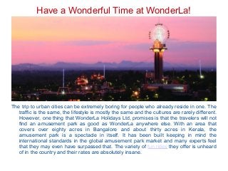 Have a Wonderful Time at WonderLa!
The trip to urban cities can be extremely boring for people who already reside in one. The
traffic is the same, the lifestyle is mostly the same and the cultures are rarely different.
However, one thing that WonderLa Holidays Ltd, promises is that the travelers will not
find an amusement park as good as WonderLa anywhere else. With an area that
covers over eighty acres in Bangalore and about thirty acres in Kerala, the
amusement park is a spectacle in itself. It has been built keeping in mind the
international standards in the global amusement park market and many experts feel
that they may even have surpassed that. The variety of fun rides they offer is unheard
of in the country and their rates are absolutely insane.
 