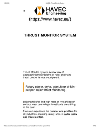 4/2/2020 HAVEC - Thrust Monitor System
https://www.havec.eu/en/offer/industrial-automatics/thrust-monitor-system.html 1/16
(https://www.havec.eu/)
THRUST MONITOR SYSTEM
Thrust Monitor System. A new way of
approaching the problems of roller skew and
thrust control in rotary equipment.
Rotary cooler, dryer, granulator or kiln -
support roller thrust monitoring.
Bearing failures and high rates of tyre and roller
surface wear due to high thrust loads are a thing
of the past.
From our experience the number one problem for
all industries operating rotary units is roller skew
and thrust control.

 
