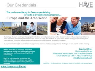 Put simply - If you’re seeking a strategic partner that can connect your business to the decision makers in these regions and then, to
have a strategic plan developed and executed, contact us today. The work we do spans every area of strategy and marketing, from
data-selection through to delivery support and evaluation – plus whatever is needed in between.
If you need fresh insights or don’t have the experience and resource to tackle a particular challenge, we can provide what is missing.
The real consultancy in Greece specializing
in Trade & Investment development…
Europe and the Arab World
We are dedicated to providing innovative
professional advice and solutions to improve
your business performance and high level
connectivity.
HAVE is your roadmap to success. We
enhance return on investment and enable
more informed decision making within your
business.
www.haveconsult.com
Country Office:
19 Astronafton Street
Paradissos Amaroussiou,151 25 Athens Greece
T: +30 210 68 03 120 F: +30 210 68 03 129
info@haveconsult.com
Head Office: The Business forum, 30 Karpenisi Street, PO Box 20533, 1660 Nicosia, Cyprus
Our Credentials
 