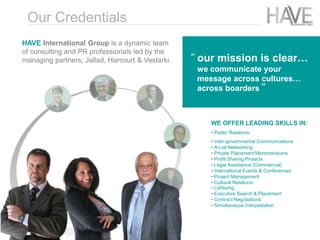 HAVE International Group is a dynamic team
of consulting and PR professionals led by the
managing partners; Jallad, Harcourt & Vestarki.
WE OFFER LEADING SKILLS IN:
• Public Relations
• Inter-governmental Communications
• A-List Networking
• Private Placement Memorandums
• Profit Sharing Projects
• Legal Assistance (Commercial)
• International Events & Conferences
• Project Management
• Cultural Relations
• Lobbying
• Executive Search & Placement
• Contract Negotiations
• Simultaneous Interpretation
our mission is clear…
we communicate your
message across cultures…
across boarders
“
”
Our Credentials
 