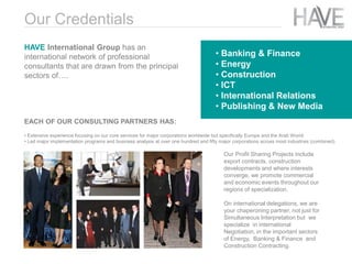 EACH OF OUR CONSULTING PARTNERS HAS:
• Extensive experience focusing on our core services for major corporations worldwide but specifically Europe and the Arab World.
• Led major implementation programs and business analysis at over one hundred and fifty major corporations across most industries (combined).
Our Profit Sharing Projects include
export contracts, construction
developments and where interests
converge, we promote commercial
and economic events throughout our
regions of specialization.
On international delegations, we are
your chaperoning partner, not just for
Simultaneous Interpretation but we
specialize in international
Negotiation, in the important sectors
of Energy, Banking & Finance and
Construction Contracting.
• Banking & Finance
• Energy
• Construction
• ICT
• International Relations
• Publishing & New Media
Our Credentials
HAVE International Group has an
international network of professional
consultants that are drawn from the principal
sectors of….
 