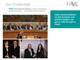 Clear communications
so that business and
political leaders can
get on with the task in
hand…
Our Credentials
HAVE International Group is about connecting
people to people….at all levels and all sectors.
 