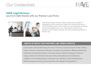 International trade is beset by legal, cultural and compliance
challenges and that means you need to be in safe hands when it
comes to legal services. Tell us about your own particular challenge
and we can introduce you to our “Safe Hands” partners that
practice in all European and Arab Countries including specialism in
Islamic Law.
HAVE Legal Services...
you’re in Safe Hands with our Partner Law Firms
Our Credentials
AREAS IN WHICH OUR PARTNER LAW FIRMS OPERATE
Construction | Renewable Energy Sources | Oil & Gas | Import & Export | Public Utilities
Public Contracts | Real Estate | Banking | Company Incorporation | Media & Advertising
Intellectual & Industrial Property | Consumer Goods | High Technology & Telecoms
Energy | Defence & Homeland Security | Public International Law & Arbitration
Litigation | Food and Beverages | Corporate Law | Taxation | Labor & Employment
Restructuring & Insolvency | Environmental Law | Mergers & Acquisitions
 