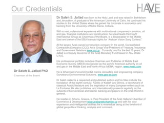 Dr Saleh S. Jallad was born in the Holy Land and was raised in Bethlehem
and Jerusalem. A graduate of the American University of Cairo, he continued his
studies in the United States where he gained his doctorate in economics and
banking from the University of Notre Dame, Indiana.
With a vast professional experience with multinational companies in aviation, oil
and gas, financial institutions and construction, he spearheads the HAVE
International Group as Chairman of the Board, is a broadcaster in the Middle
East and owner of the EBU licensed rights for “Arabian Vision Song Contest.”
At the largest Arab-owned construction company in the world, Consolidated
Contractors Company (CCC), he is Group Vice President of Treasury, Insurance
and Government Relations www.ccc.gr . Currently, and for the last 25 years, Dr
Jallad is a Deputy Governor of the Arab Monetary Fund based in Abu Dhabi
U.A.E.
His professional portfolio includes Chairman and Publisher of Middle East
Economic Survey (MEES) recognized as the world’s foremost authority on oil
and gas in the Middle East and North Africa (MENA) region. www.mees.com
He is Chairman of environmental marine consulting and engineering company
Gondwana Environmental Solutions. www.ges-ae.com
Dr Saleh Jallad is a respected and published author and his titles include the
translation of the eighth century; Fables of Kalilah and Dimna, a benchmark of
classical Arabic literature and the inspiration of many European writers such as
La Fontaine. He also publishes and internationally presents regularly on the
subjects of Conventional and Islamic banking and papers on the Arab World in
general.
He resides in Athens, Greece, is Vice President of the Arab Hellenic Chamber of
Commerce & Development www.arabgreekchamber.gr and with his vast
experience and intelligential abilities he is revered as being at the forefront of
global geopolitical thinking, analysis and comment.
.
Our Credentials
Dr Saleh S. Jallad PhD
Chairman of the Board
 
