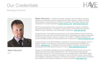 Adam Harcourt is a British-Canadian strategic communications specialist
advising on international and bi-national government relations, holding company
directorships in various sectors including: Consulting, Information Services and
Underwater & Coastal Engineering www.marexuc.com www.haveconsult.com
CEO of environmental marine consulting and engineering company Gondwana
Environmental Solutions, consulting on major marine civil engineering projects in
MENA for land reclamation and underwater construction. www.ges-ae.com
Project Director for the approved submission to the Greek Ministry of Environment of
the Minoan Group plc Environmental Impact Study. Developing the largest sustainable
tourism project in Greece valued in excess of €1.2 billion. A flagship example of an
environmentally friendly and sustainable tourism development. www.minoangroup.com
A board director at the British Hellenic Chamber of Commerce and designer of the “2
Nations Initiative” promoting the cultural and commercial interests of Britain and
Greece. www.bhcc.gr . Consultant to the Arab Hellenic Chamber of Commerce &
Development for international Economic Forums www.arabgreekchamber.gr
Director of Competitive Intelligence Services at Middle East Economic Survey, the
weekly electronic publication established in 1957 as the leading objective and
information authority on Oil & Gas and economic developments in the MENA region.
Subscribers include key players and leaders in the oil and gas industry, government
and intelligence agencies, financial, commercial companies, investors and consultants,
and academic and research institutions in over 58 countries www.mees.com .
Managing Partners
Adam Harcourt
CEO
Our Credentials
 