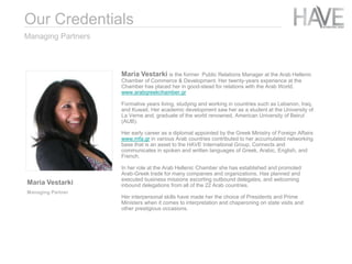 Maria Vestarki is the former Public Relations Manager at the Arab Hellenic
Chamber of Commerce & Development. Her twenty-years experience at the
Chamber has placed her in good-stead for relations with the Arab World.
www.arabgreekchamber.gr
Formative years living, studying and working in countries such as Lebanon, Iraq,
and Kuwait. Her academic development saw her as a student at the University of
La Verne and, graduate of the world renowned, American University of Beirut
(AUB).
Her early career as a diplomat appointed by the Greek Ministry of Foreign Affairs
www.mfa.gr in various Arab countries contributed to her accumulated networking
base that is an asset to the HAVE International Group. Connects and
communicates in spoken and written languages of Greek, Arabic, English, and
French.
In her role at the Arab Hellenic Chamber she has established and promoted
Arab-Greek trade for many companies and organizations. Has planned and
executed business missions escorting outbound delegates, and welcoming
inbound delegations from all of the 22 Arab countries.
Her interpersonal skills have made her the choice of Presidents and Prime
Ministers when it comes to interpretation and chaperoning on state visits and
other prestigious occasions.
Managing Partners
Maria Vestarki
Managing Partner
Our Credentials
 