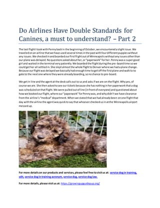 Do Airlines Have Double Standards for
Canines, a must to understand? – Part 2
The last flightItookwithPennybackin the beginningof October,we encounteredaslightissue.We
traveledonan airline thatwe have usedseveral timesinthe pastwithfourdifferentpuppieswithout
any issues.We checkedinandboardedourfirstflightoutof Minneapoliswithoutanyissuesotherthan
our plane wasdelayed.Noquestionsaskedabouther,or“paperwork”forher.Pennywasa supergood
girl and waitedinthe terminal verypatiently.We boardedthe flightduringthe pre-boardtime sowe
couldgether all settledin.She sleptalmostthe whole flighttoDenverwhere we hadaplane change.
Because ourflightwasdelayedwe basicallyhadenoughtime togetoff the firstplane andwalkto to
gate to the nextone where theywere alreadyboarding,sonochance to pre-board.
We getin line andthe agentat the deskcallsout to usand asks if we are on the flight.Whyyes,of
course we are. She thenaskedtosee our ticketsbecause she hasnothinginherpaperworkthata dog
was scheduledonthat flight.We were pulledoutof line (infrontof everyone) andquestionedabout
howwe bookedourflight,where our“paperwork”forPennywas,andwhydidn’twe have clearance
fromthe airline’s“medical”department.Whenwe statedthatwe hadalreadybeen onone flightthat
day withthe airline the agentwasquicktosay that whoevercheckedusinatthe Minneapolisairport
messedup.
For more detailson our products and services,please feel free tovisitus at: service dogin training,
sdit, service dogin training acronym, service dog, service dog law.
For more details,please visitus at: https://growingupguidepup.org/
 
