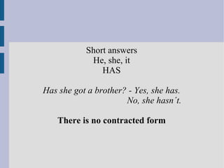 Short answers He, she, it  HAS Has she got a brother? - Yes, she has.   No, she hasn´t.   There is no contracted form 