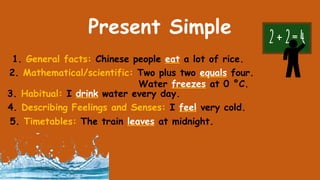 Present Simple
1. General facts: Chinese people eat a lot of rice.
2. Mathematical/scientific: Two plus two equals four.
Water freezes at 0 °С.
3. Habitual: I drink water every day.
4. Describing Feelings and Senses: I feel very cold.
5. Timetables: The train leaves at midnight.
 