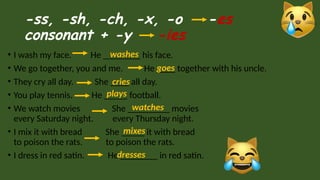 -ss, -sh, -ch, -x, -o -es
consonant + -y -ies
• I wash my face. He ________ his face.
• We go together, you and me. He ____ together with his uncle.
• They cry all day. She ____ all day.
• You play tennis. He _____ football.
• We watch movies She _________ movies
every Saturday night. every Thursday night.
• I mix it with bread She _____ it with bread
to poison the rats. to poison the rats.
• I dress in red satin. He ________ in red satin.
washes
goes
cries
plays
watches
mixes
dresses
 