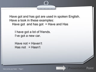 Your LogoHere comes your footer  Page 3
Have got and has got are used in spoken English.
Have a look in these examples:
Have got and has got = Have and Has
I have got a lot of friends.
I‘ve got a new car.
Have not = Haven‘t
Has not = Hasn‘t
 