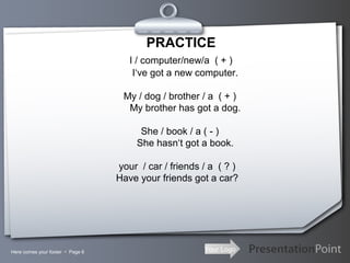 Your LogoHere comes your footer  Page 6
PRACTICE
I / computer/new/a ( + )
I‘ve got a new computer.
My / dog / brother / a ( + )
My brother has got a dog.
She / book / a ( - )
She hasn‘t got a book.
your / car / friends / a ( ? )
Have your friends got a car?
 