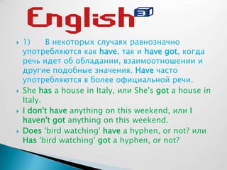 1) В некоторых случаях равнозначно
употребляются как have, так и have got, когда
речь идет об обладании, взаимоотношении и
другие подобные значения. Have часто
употребляются в более официальной речи.
 She has a house in Italy, или She's got a house in
Italy.
 I don't have anything on this weekend, или I
haven't got anything on this weekend.
 Does 'bird watching' have a hyphen, or not? или
Has 'bird watching' got a hyphen, or not?
 