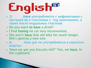  2) Have употребляется с инфинитивом с
частицей to и глаголами с –ing окончанием, а
также после модальных глаголов:
 Do you want to have a drink?
 I find having no car very inconvenient.
 She won't have that old bike for much longer.
She's getting a new one.
 в) Hаve got не употребляется в коротких
ответах:
 'Have we got any biscuits left?' 'Yes, we have. In
the cupboard.'
 