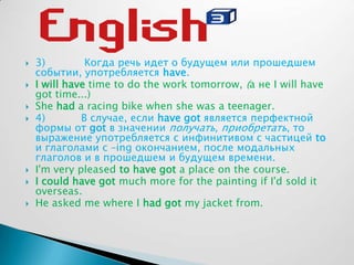  3) Когда речь идет о будущем или прошедшем
событии, употребляется have.
 I will have time to do the work tomorrow, (а не I will have
got time...)
 She had a racing bike when she was a teenager.
 4) В случае, если have got является перфектной
формы от got в значении получать, приобретать, то
выражение употребляется с инфинитивом с частицей to
и глаголами с –ing окончанием, после модальных
глаголов и в прошедшем и будущем времени.
 I'm very pleased to have got a place on the course.
 I could have got much more for the painting if I'd sold it
overseas.
 He asked me where I had got my jacket from.
 
