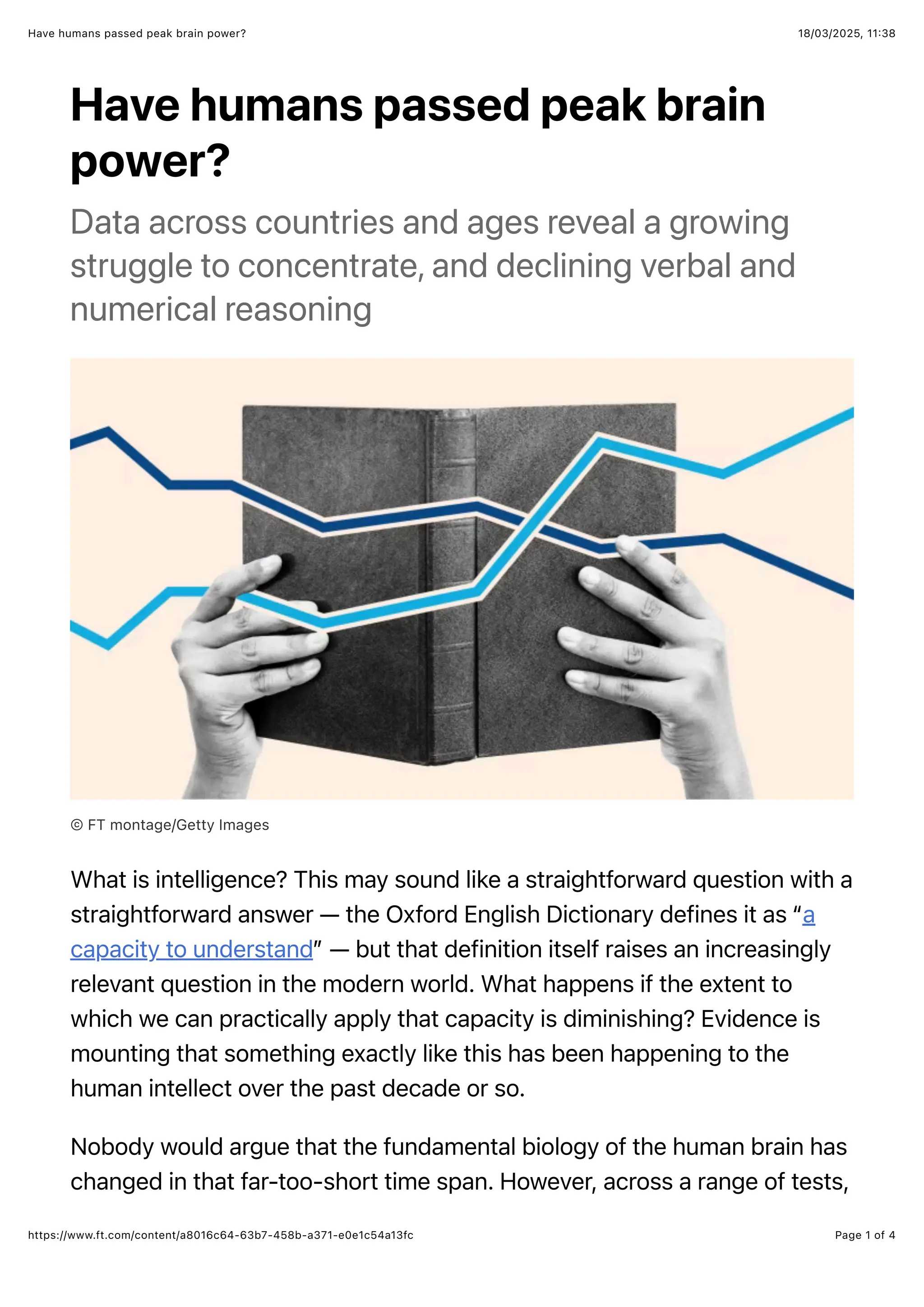 18/03/2025, 11:38
Have humans passed peak brain power?
Page 1 of 4
https://www.ft.com/content/a8016c64-63b7-458b-a371-e0e1c54a13fc
Have humans passed peak brain
power?
Data across countries and ages reveal a growing
struggle to concentrate, and declining verbal and
numerical reasoning
© FT montage/Getty Images
What is intelligence? This may sound like a straightforward question with a
straightforward answer — the Oxford English Dictionary defines it as “a
capacity to understand” — but that definition itself raises an increasingly
relevant question in the modern world. What happens if the extent to
which we can practically apply that capacity is diminishing? Evidence is
mounting that something exactly like this has been happening to the
human intellect over the past decade or so.
Nobody would argue that the fundamental biology of the human brain has
changed in that far-too-short time span. However, across a range of tests,
 