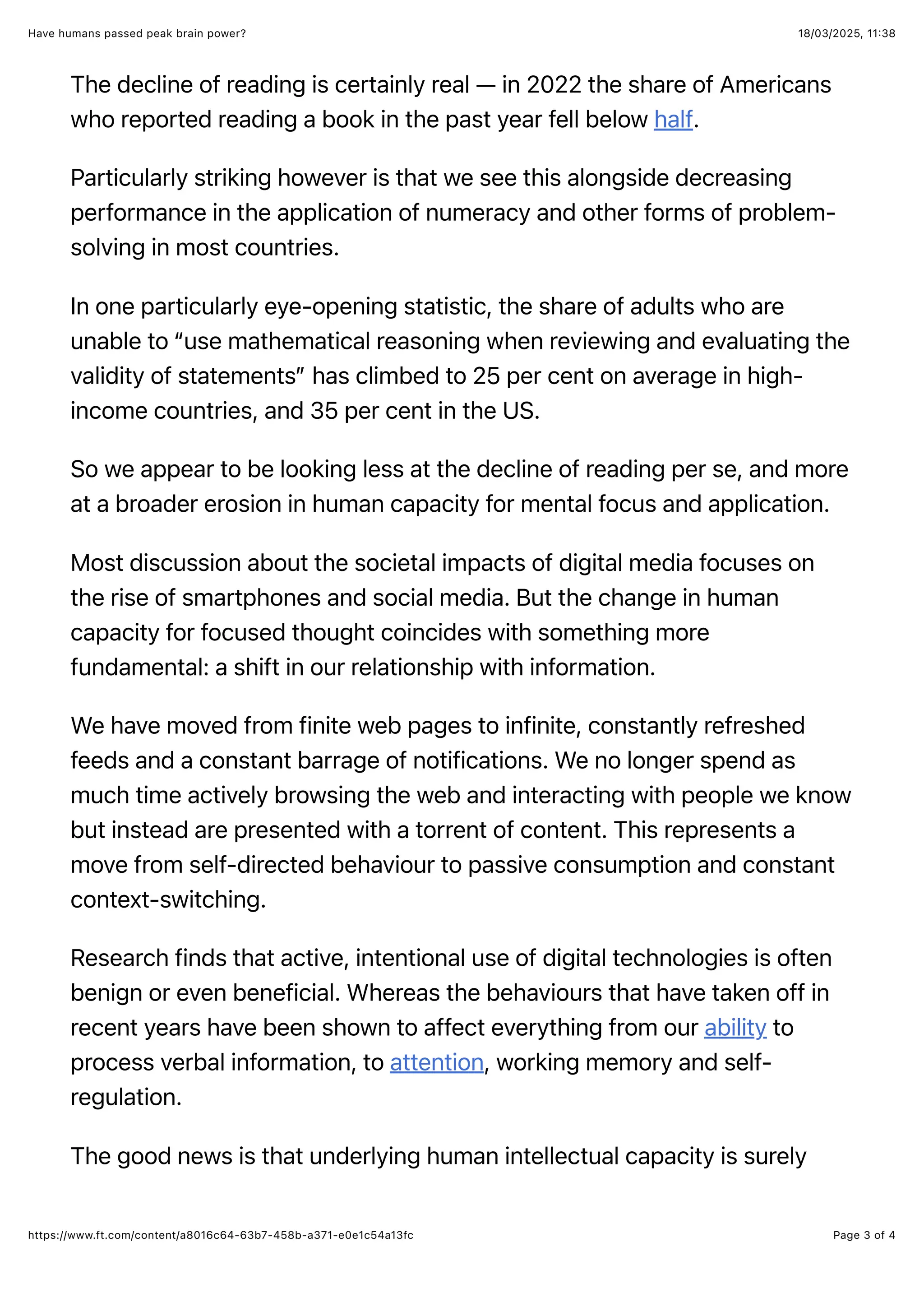 18/03/2025, 11:38
Have humans passed peak brain power?
Page 3 of 4
https://www.ft.com/content/a8016c64-63b7-458b-a371-e0e1c54a13fc
The decline of reading is certainly real — in 2022 the share of Americans
who reported reading a book in the past year fell below half.
Particularly striking however is that we see this alongside decreasing
performance in the application of numeracy and other forms of problem-
solving in most countries.
In one particularly eye-opening statistic, the share of adults who are
unable to “use mathematical reasoning when reviewing and evaluating the
validity of statements” has climbed to 25 per cent on average in high-
income countries, and 35 per cent in the US.
So we appear to be looking less at the decline of reading per se, and more
at a broader erosion in human capacity for mental focus and application.
Most discussion about the societal impacts of digital media focuses on
the rise of smartphones and social media. But the change in human
capacity for focused thought coincides with something more
fundamental: a shift in our relationship with information.
We have moved from finite web pages to infinite, constantly refreshed
feeds and a constant barrage of notifications. We no longer spend as
much time actively browsing the web and interacting with people we know
but instead are presented with a torrent of content. This represents a
move from self-directed behaviour to passive consumption and constant
context-switching.
Research finds that active, intentional use of digital technologies is often
benign or even beneficial. Whereas the behaviours that have taken off in
recent years have been shown to affect everything from our ability to
process verbal information, to attention, working memory and self-
regulation.
The good news is that underlying human intellectual capacity is surely
 