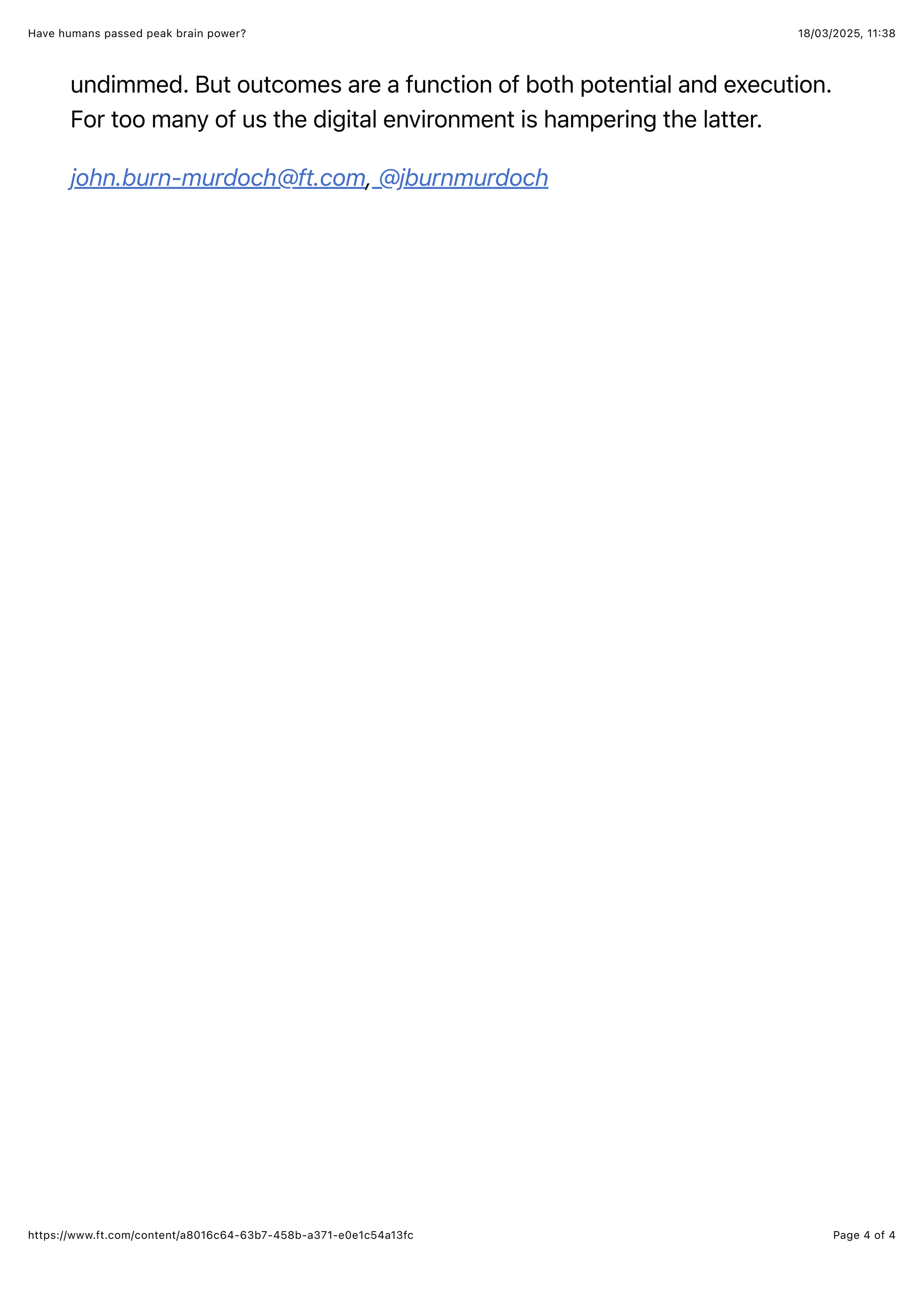 18/03/2025, 11:38
Have humans passed peak brain power?
Page 4 of 4
https://www.ft.com/content/a8016c64-63b7-458b-a371-e0e1c54a13fc
undimmed. But outcomes are a function of both potential and execution.
For too many of us the digital environment is hampering the latter.
john.burn-murdoch@ft.com, @jburnmurdoch
 