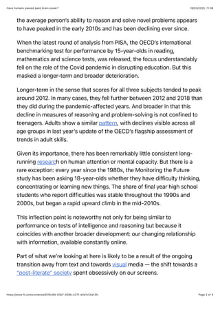 18/03/2025, 11:38
Have humans passed peak brain power?
Page 2 of 4
https://www.ft.com/content/a8016c64-63b7-458b-a371-e0e1c54a13fc
the average person’s ability to reason and solve novel problems appears
to have peaked in the early 2010s and has been declining ever since.
When the latest round of analysis from PISA, the OECD’s international
benchmarking test for performance by 15-year-olds in reading,
mathematics and science tests, was released, the focus understandably
fell on the role of the Covid pandemic in disrupting education. But this
masked a longer-term and broader deterioration.
Longer-term in the sense that scores for all three subjects tended to peak
around 2012. In many cases, they fell further between 2012 and 2018 than
they did during the pandemic-affected years. And broader in that this
decline in measures of reasoning and problem-solving is not confined to
teenagers. Adults show a similar pattern, with declines visible across all
age groups in last year’s update of the OECD’s flagship assessment of
trends in adult skills.
Given its importance, there has been remarkably little consistent long-
running research on human attention or mental capacity. But there is a
rare exception: every year since the 1980s, the Monitoring the Future
study has been asking 18-year-olds whether they have difficulty thinking,
concentrating or learning new things. The share of final year high school
students who report difficulties was stable throughout the 1990s and
2000s, but began a rapid upward climb in the mid-2010s.
This inflection point is noteworthy not only for being similar to
performance on tests of intelligence and reasoning but because it
coincides with another broader development: our changing relationship
with information, available constantly online.
Part of what we’re looking at here is likely to be a result of the ongoing
transition away from text and towards visual media — the shift towards a
“post-literate” society spent obsessively on our screens.
 